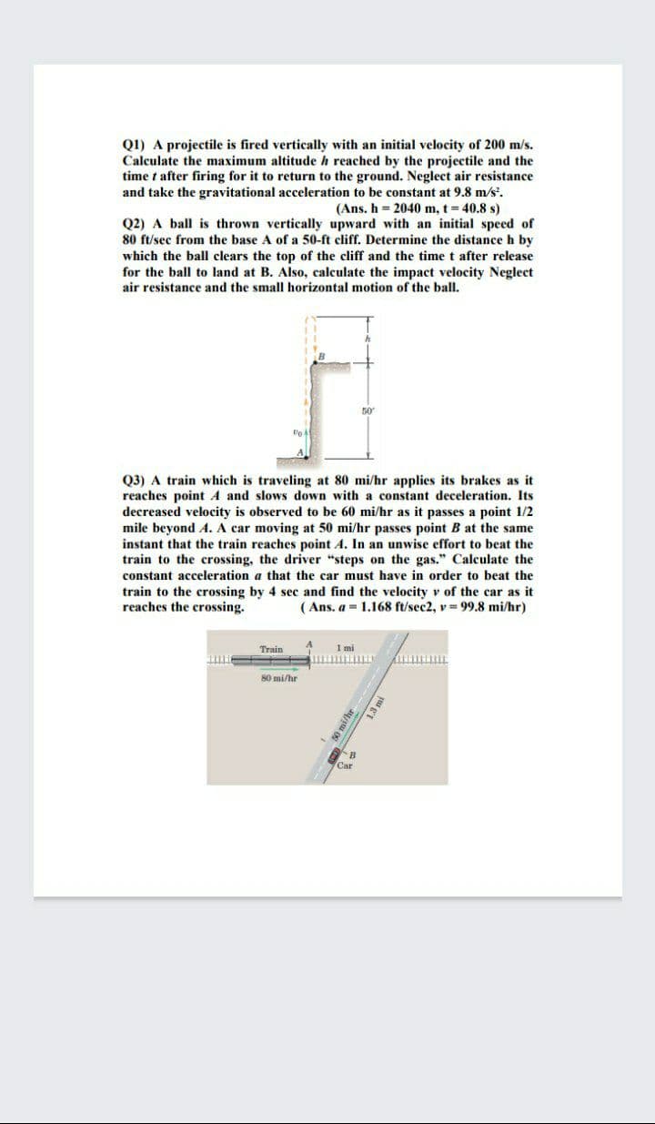 QI) A projectile is fired vertically with an initial velocity of 200 m/s.
Calculate the maximum altitude h reached by the projectile and the
time t after firing for it to return to the ground. Neglect air resistance
and take the gravitational acceleration to be constant at 9.8 m/s'.
(Ans. h = 2040 m, t = 40.8 s)
Q2) A ball is thrown vertically upward with an initial speed of
80 ft/sec from the base A of a 50-ft cliff. Determine the distance h by
which the ball clears the top of the cliff and the time t after release
for the ball to land at B. Also, calculate the impact velocity Neglect
air resistance and the small horizontal motion of the ball.
50
Q3) A train which is traveling at 80 mi/hr applies its brakes as it
reaches point A and slows down with a constant deceleration. Its
decreased velocity is observed to be 60 mi/hr as it passes a point 1/2
mile beyond A. A car moving at 50 mi/hr passes point B at the same
instant that the train reaches point A. In an unwise effort to beat the
train to the crossing, the driver "steps on the gas." Calculate the
constant acceleration a that the car must have in order to beat the
train to the crossing by 4 sec and find the velocity v of the car as it
reaches the crossing.
( Ans. a = 1.168 ft/sec2, v = 99.8 mi/hr)
Train
1 mi
80 mi/hr
B
Car
o mi/hr
1.3 m
