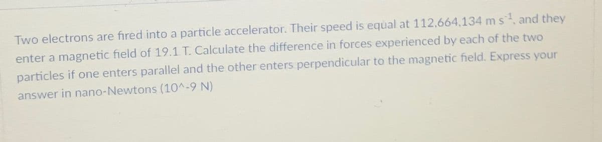 Two electrons are fired into a particle accelerator. Their speed is equal at 112,664,134 m s¹, and they
enter a magnetic field of 19.1 T. Calculate the difference in forces experienced by each of the two
particles if one enters parallel and the other enters perpendicular to the magnetic field. Express your
answer in nano-Newtons (10^-9 N)