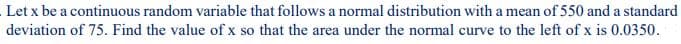 Let x be a continuous random variable that follows a normal distribution with a mean of 550 and a standard
deviation of 75. Find the value of x so that the area under the normal curve to the left of x is 0.0350.
