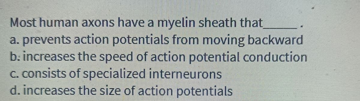 Most human axons have a myelin sheath that
a. prevents action potentials from moving backward
b. increases the speed of action potential conduction
C. consists of specialized interneurons
d. increases the size of action potentials
