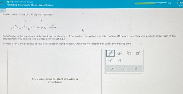 Organic Functional Groups
Predicting the products of ester saponification
Predict the products of this organic reaction:
i
+ H₂O
Specifically, in the drawing area below draw the structure of the product, or products, of this reaction. (If there's more than one product, draw them in any
arrangement you like, so long as they aren't touching.)
If there aren't any products because this reaction won't happen, check the No reaction box under the drawing area.
Click and drag to start drawing a
structure.
ä
0
G
Ol