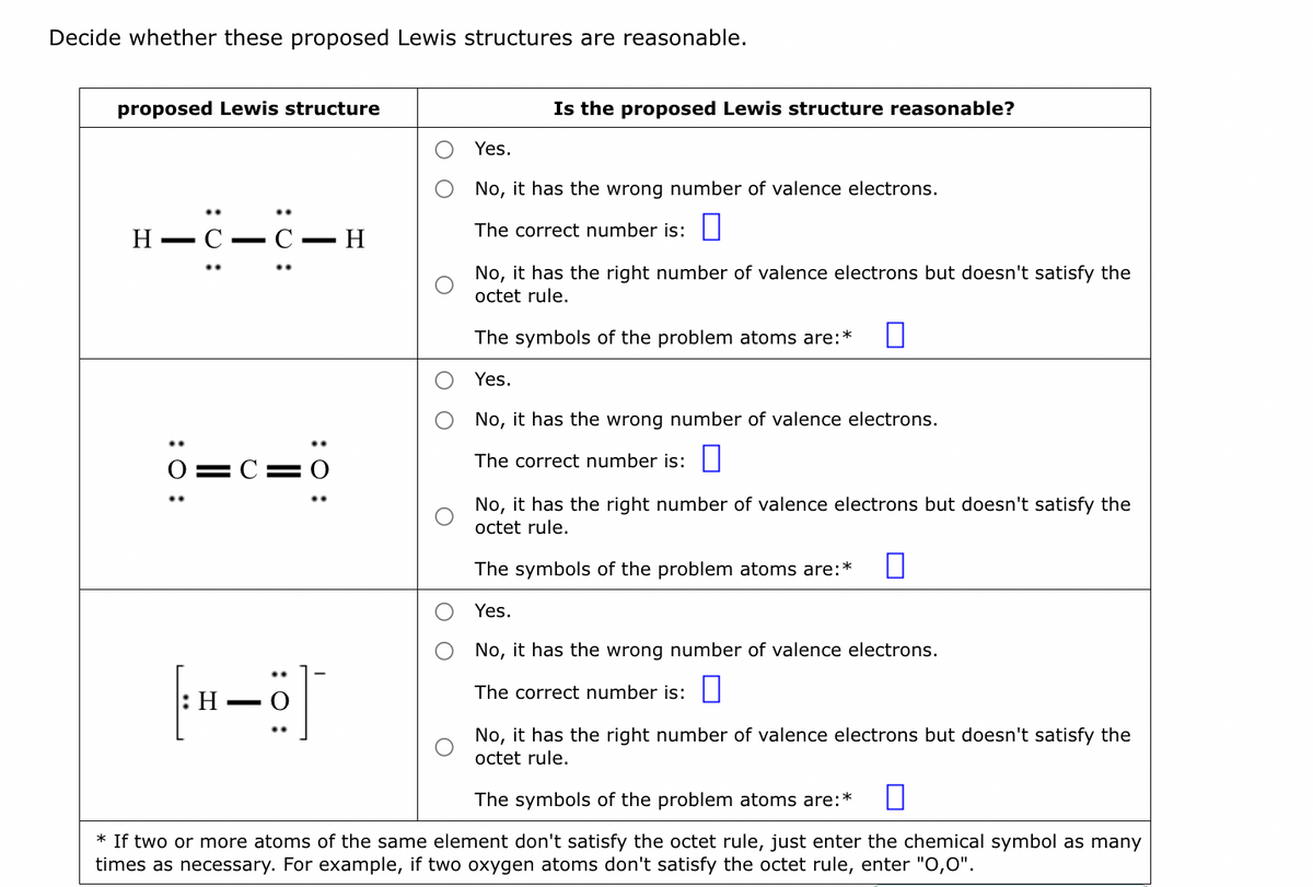 Decide whether these proposed Lewis structures are reasonable.
proposed Lewis structure
H C—C-
—
: 0:
|||
I
: 0:
C=0
[H-6]
:
H
Is the proposed Lewis structure reasonable?
Yes.
No, it has the wrong number of valence electrons.
The correct number is:
No, it has the right number of valence electrons but doesn't satisfy the
octet rule.
The symbols of the problem atoms are:*
Yes.
No, it has the wrong number of valence electrons.
The correct number is:
No, it has the right number of valence electrons but doesn't satisfy the
octet rule.
The symbols of the problem atoms are:*
Yes.
No, it has the wrong number of valence electrons.
The correct number is:
No, it has the right number of valence electrons but doesn't satisfy the
octet rule.
The symbols of the problem atoms are: *
* If two or more atoms of the same element don't satisfy the octet rule, just enter the chemical symbol as many
times as necessary. For example, if two oxygen atoms don't satisfy the octet rule, enter "0,0".