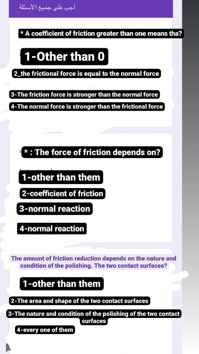 أجب على جميع الأسئلة
* A coefficient of friction greater than one means tha?
1-0ther than 0
2_the frictional force is equal to the normal force
3-The friction force is stronger than the normal force
4-The normal force is stronger than the frictional force
*: The force of friction depends on?
1-other than them
2-coefficient of friction
3-normal reaction
4-normal reaction
The amount of friction reduction depends on the nature and
condition of the polishing. The two contact surfaces?
1-other than them
2-The area and shape of the two contact surfaces
3-The nature and condition of the polishing of the two contact
surfaces
4-every one of them
