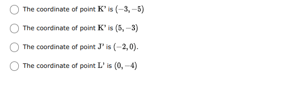 The coordinate of point K' is (-3, –5)
The coordinate of point K' is (5, –3)
The coordinate of point J' is (-2,0).
The coordinate of point L' is (0, -4)

