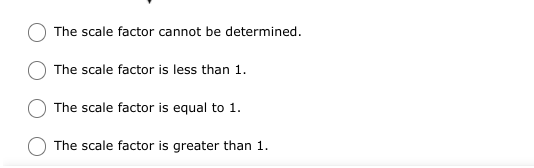 Below is a multiple-choice question related to determining a scale factor:

- The scale factor cannot be determined.
- The scale factor is less than 1.
- The scale factor is equal to 1.
- The scale factor is greater than 1.