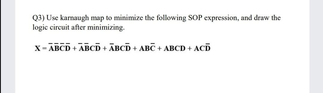 Q3) Use karnaugh map to minimize the following SOP expression, and draw the
logic circuit after minimizing.
X= ABCD + ABCD + ĀBCD + ABC + ABCD + ACD
