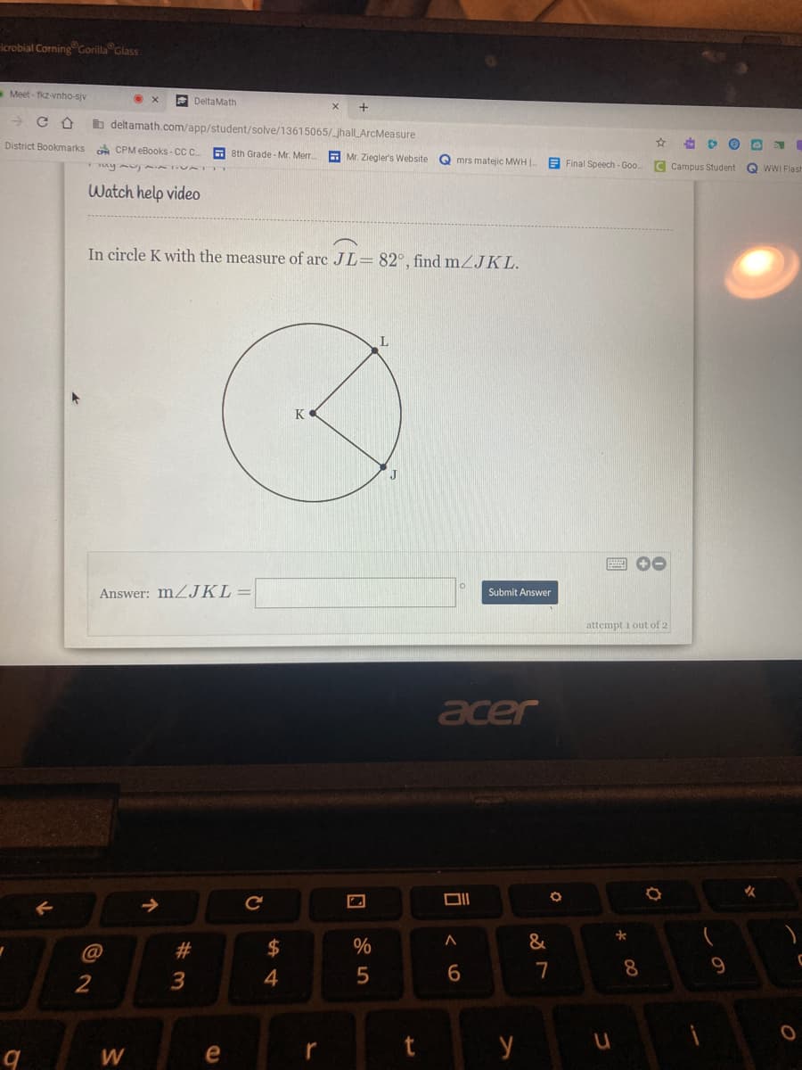 icrobial Corning Corilla Glass
Meet - fkz-vnho-siv
E DeltaMath
+
b deltamath.com/app/student/solve/13615065/_jhallLArcMeasure
District Bookmarks
GA CPM eBooks - CC
A 8th Grade - Mr. Merr.
E Mr. Ziegler's Website
Q mrs matejic MWH .
B Final Speech - Goo
uym AAIIVAT m
C Campus Student
Q WWI Flash
Watch help video
In circle K with the measure of arc JL= 82°, find mZJKL.
K
Answer: MZJKL=
Submit Answer
attempt i out of 2
acer
女
@
2#
24
&
7
8
9.
3
4
e
r
