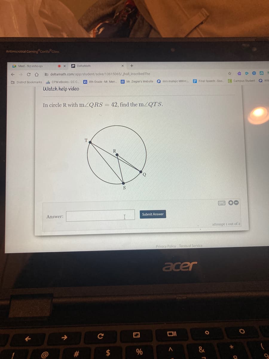 Antimicrobial Corning Gorilla Glass
A Meet - fkz-vnho-sjv
E DeltaMath
b deltamath.com/app/student/solve/13615065/_jhallLInscribedThe
O District Bookmarks CPM eBooks - CC.
a 8th Grade - Mr. Merr
E Mr. Ziegler's Website
Q mrs matejic MWH |
E Final Speech - Goo
C Campus Student
Q ww
Watch help vide0
In circle R with mZQRS = 42, find the mZQTS.
T.
IS
Submit Answer
Answer:
attempt i out of 2
Privacy Policy Terms of Service
acer
%
9.
