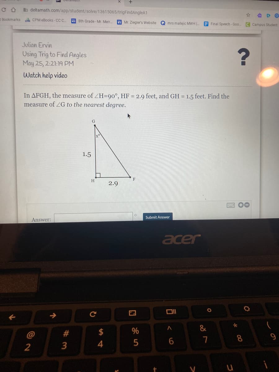 b deltamath.com/app/student/solve/13615065/trigFindAngleA1
Bookmarks
A CPM eBooks - CC C.
A sth Grade - Mr. Merr.
E Mr. Ziegler's Website
Q mrs matejic MWH |.
E Final Speech - Goo.
C Campus Student
Julian Ervin
Using Trig to Find Angles
May 25, 2:21:19 PM
Watch help video
In AFGH, the measure of ZH=90°, HF = 2.9 feet, and GH = 1.5 feet. Find the
measure of ZG to the nearest degree.
1.5
F
H
2.9
Submit Answer
Answer:
acer
%
8.
9.
3
司
