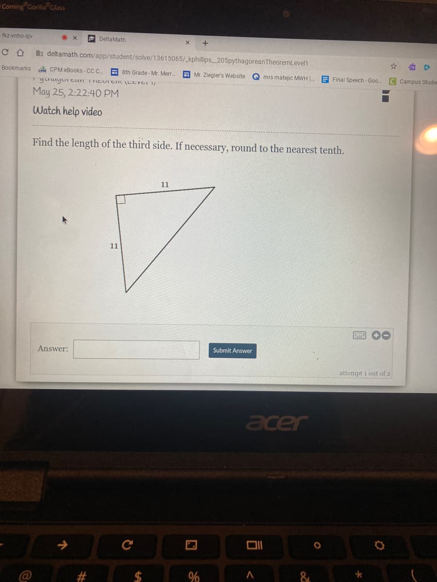 # Pythagorean Theorem (Level 1)
### May 25, 2:22:40 PM

## Find the length of the third side. If necessary, round to the nearest tenth.

A right triangle is shown with two sides labeled as '11'. You're tasked with finding the length of the hypotenuse (the third side).

### Diagram Description:
- Right triangle with both legs (perpendicular sides) of the triangle marked as 11 units each.
- The hypotenuse (opposite the right angle) is the side you need to find.

### Solution:
To find the length of the hypotenuse (c) in a right triangle with legs (a) and (b), use the Pythagorean Theorem:
\[ c^2 = a^2 + b^2 \]

Given:
\[ a = 11 \]
\[ b = 11 \]

Calculate:
\[ c = \sqrt{11^2 + 11^2} \]
\[ c = \sqrt{121 + 121} \]
\[ c = \sqrt{242} \]

Finally:
\[ c \approx 15.6 \]

### Answer Submission:
There's a text box provided for entering the answer and a "Submit Answer" button.

### Example Answer:
Input the value `15.6` in the 'Answer' textbox and click on 'Submit Answer' to check your solution.

**Note:** You have 1 attempt out of 2 remaining to submit your answer.