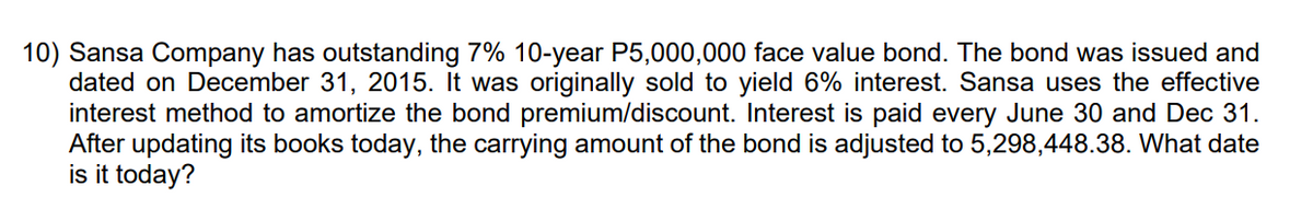 10) Sansa Company has outstanding 7% 10-year P5,000,000 face value bond. The bond was issued and
dated on December 31, 2015. It was originally sold to yield 6% interest. Sansa uses the effective
interest method to amortize the bond premium/discount. Interest is paid every June 30 and Dec 31.
After updating its books today, the carrying amount of the bond is adjusted to 5,298,448.38. What date
is it today?