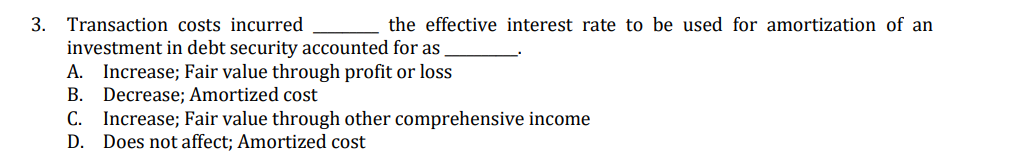 3. Transaction costs incurred
the effective interest rate to be used for amortization of an
investment in debt security accounted for as
A. Increase; Fair value through profit or loss
Decrease; Amortized cost
C. Increase; Fair value through other comprehensive income
D. Does not affect; Amortized cost
В.
