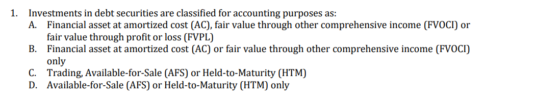 1. Investments in debt securities are classified for accounting purposes as:
A. Financial asset at amortized cost (AC), fair value through other comprehensive income (FVOCI) or
fair value through profit or loss (FVPL)
B. Financial asset at amortized cost (AC) or fair value through other comprehensive income (FVOCI)
only
C. Trading, Available-for-Sale (AFS) or Held-to-Maturity (HTM)
D. Available-for-Sale (AFS) or Held-to-Maturity (HTM) only
