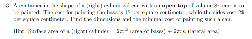 3. A container in the shape of a (right) cylindrical can with an open top of volume 87 cm³ is to
be painted. The cost for painting the base is 1$ per square centimeter, while the sides cost 2$
per square centimeter. Find the dimensions and the minimal cost of painting such a can.
Hint: Surface area of a (right) cylinder
=
2πr² (area of bases) + 2πrh (lateral area)