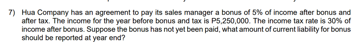 7) Hua Company has an agreement to pay its sales manager a bonus of 5% of income after bonus and
after tax. The income for the year before bonus and tax is P5,250,000. The income tax rate is 30% of
income after bonus. Suppose the bonus has not yet been paid, what amount of current liability for bonus
should be reported at year end?