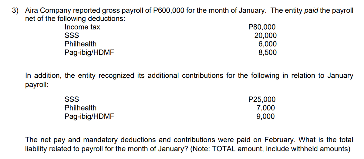 3) Aira Company reported gross payroll of P600,000 for the month of January. The entity paid the payroll
net of the following deductions:
Income tax
P80,000
20,000
SSS
Philhealth
6,000
Pag-ibig/HDMF
8,500
In addition, the entity recognized its additional contributions for the following in relation to January
payroll:
SSS
Philhealth
P25,000
7,000
9,000
Pag-ibig/HDMF
The net pay and mandatory deductions and contributions were paid on February. What is the total
liability related to payroll for the month of January? (Note: TOTAL amount, include withheld amounts)
