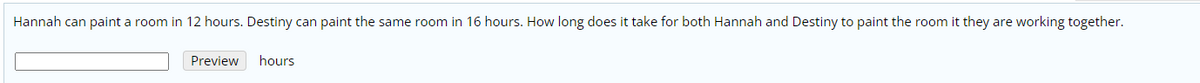 Hannah can paint a room in 12 hours. Destiny can paint the same room in 16 hours. How long does it take for both Hannah and Destiny to paint the room it they are working together.
Preview
hours
