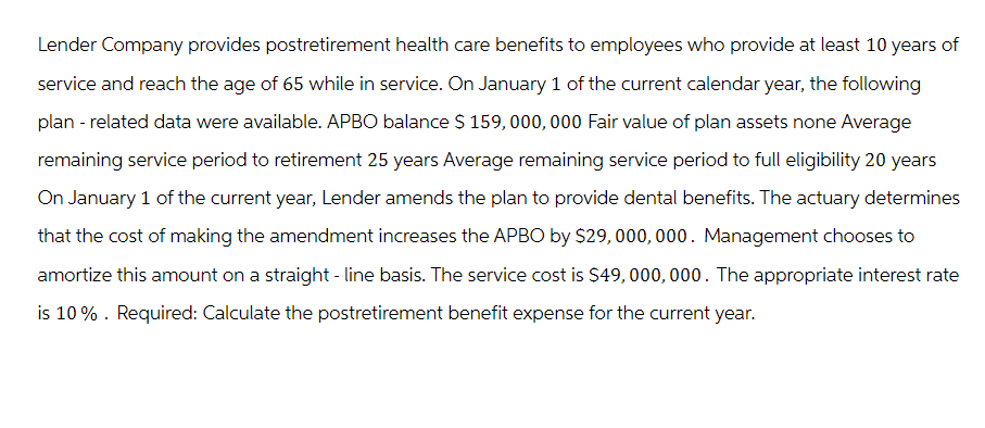 Lender Company provides postretirement health care benefits to employees who provide at least 10 years of
service and reach the age of 65 while in service. On January 1 of the current calendar year, the following
plan - related data were available. APBO balance $ 159,000,000 Fair value of plan assets none Average
remaining service period to retirement 25 years Average remaining service period to full eligibility 20 years
On January 1 of the current year, Lender amends the plan to provide dental benefits. The actuary determines
that the cost of making the amendment increases the APBO by $29,000,000. Management chooses to
amortize this amount on a straight-line basis. The service cost is $49,000,000. The appropriate interest rate
is 10%. Required: Calculate the postretirement benefit expense for the current year.