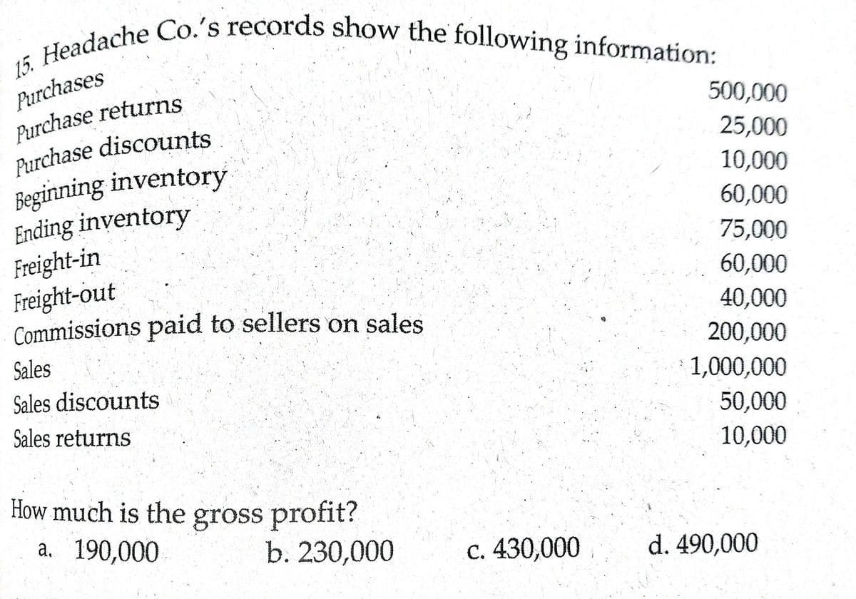 15. Headache Co.'s records show the following information:
Purchases
Purchase returns
Purchase discounts
Begirnning inventory
Ending inventory
Freight-in
Freight-out
Commissions paid to sellers on sales
500,000
25,000
10,000
60,000
75,000
60,000
40,000
200,000
Sales
1,000,000
Sales discounts
Sales returns
50,000
10,000
How much is the gross profit?
a. 190,000
b. 230,000
c. 430,000
d. 490,000
