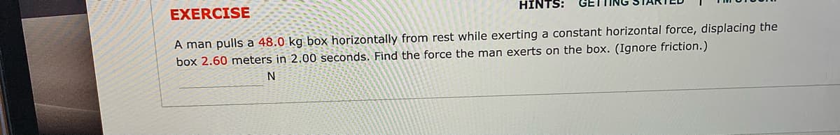 EXERCISE
HINTS:
GET
A man pulls a 48.0 kg box horizontally from rest while exerting a constant horizontal force, displacing the
box 2.60 meters in 2.00 seconds. Find the force the man exerts on the box. (Ignore friction.)
