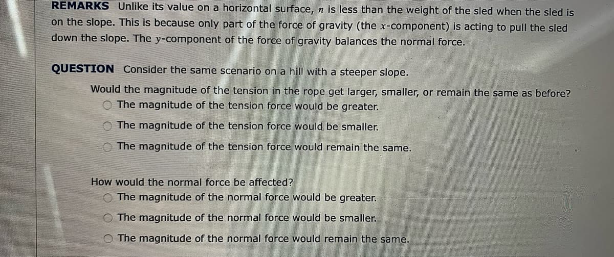 REMARKS Unlike its value on a horizontal surface, n is less than the weight of the sled when the sled is
on the slope. This is because only part of the force of gravity (the x-component) is acting to pull the sled
down the slope. The y-component of the force of gravity balances the normal force.
QUESTION Consider the same scenario on a hill with a steeper slope.
Would the magnitude of the tension in the rope get larger, smaller, or remain the same as before?
O The magnitude of the tension force would be greater.
The magnitude of the tension force would be smaller.
The magnitude of the tension force would remain the same.
How would the normal force be affected?
O The magnitude of the normal force would be greater.
O The magnitude of the normal force would be smaller.
O The magnitude of the normal force would remain the same.
