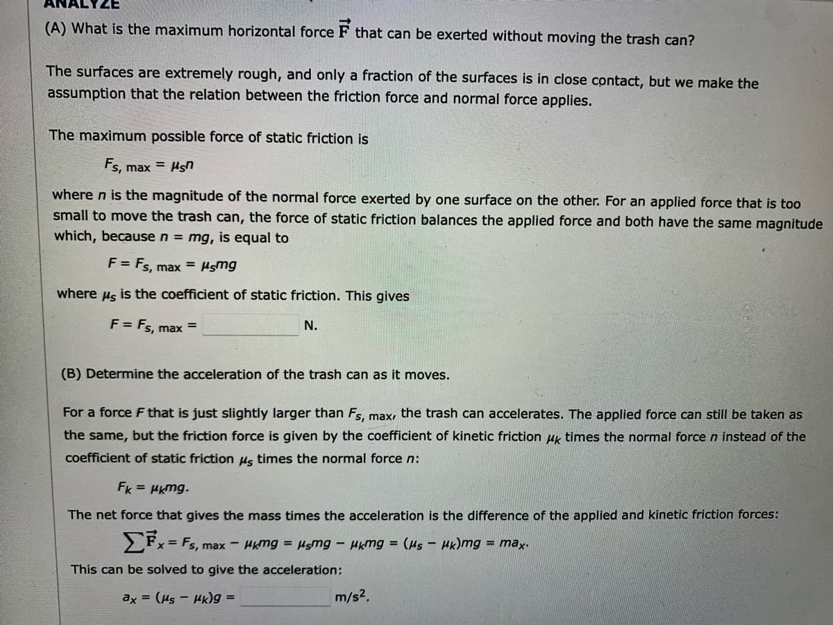 ANA
ZE
(A) What is the maximum horizontal force F that can be exerted without moving the trash can?
The surfaces are extremely rough, and only a fraction of the surfaces is in close contact, but we make the
assumption that the relation between the friction force and normal force applies.
The maximum possible force of static friction is
Fs, max = Hsn
where n is the magnitude of the normal force exerted by one surface on the other. For an applied force that is too
small to move the trash can, the force of static friction balances the applied force and both have the same magnitude
which, because n = mg, is equal to
F = Fs, max = Hsmg
where us is the coefficient of static friction. This gives
F = Fs, max
N.
(B) Determine the acceleration of the trash can as it moves.
For a force F that is just slightly larger than Fs, max, the trash can accelerates. The applied force can still be taken as
the same, but the friction force is given by the coefficient of kinetic friction ug times the normal force n instead of the
coefficient of static friction Hs times the normal force n:
Fk = Hkmg.
The net force that gives the mass times the acceleration is the difference of the applied and kinetic friction forces:
x= Fs, max - HKmg = Hsmg – Hkmg = (Hs - Hk)mg = max.
This can be solved to give the acceleration:
ax = (µs - HK)g =
m/s2.
