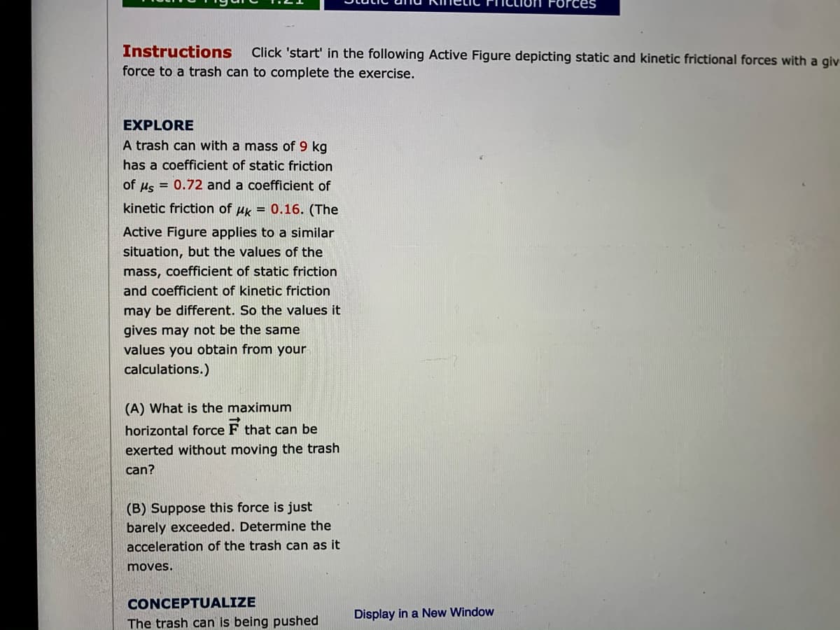 rces
Instructions
Click 'start' in the following Active Figure depicting static and kinetic frictional forces with a giv
force to a trash can to complete the exercise.
EXPLORE
A trash can with a mass of 9 kg
has a coefficient of static friction
of us = 0.72 and a coefficient of
kinetic friction of uk = 0.16. (The
Active Figure applies to a similar
situation, but the values of the
mass, coefficient of static friction
and coefficient of kinetic friction
may be different. So the values it
gives may not be the same
values you obtain from your
calculations.)
(A) What is the maximum
horizontal force F that can be
exerted without moving the trash
can?
(B) Suppose this force is just
barely exceeded. Determine the
acceleration of the trash can as it
moves.
CONCEPTUALIZE
Display in a New Window
The trash can is being pushed
