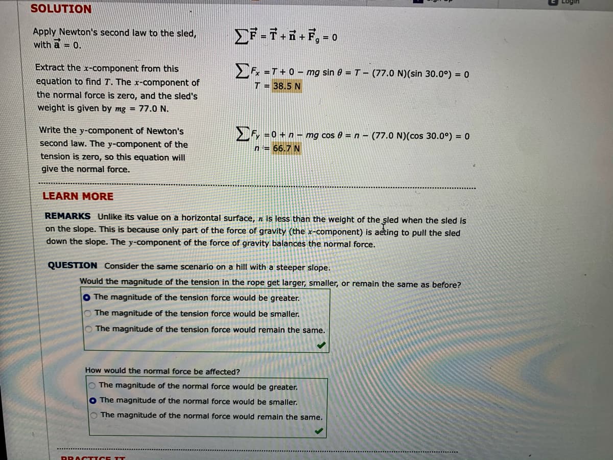 SOLUTION
Apply Newton's second law to the sled,
with a = 0.
F-7.5-F, -o
Extract the x-component from this
= T + 0 – mg sin 0 = T - (77.0 N)(sin 30.0°) = 0
equation to find T. The x-component of
T = 38.5 N
the normal force is zero, and the sled's
weight is given by mg = 77.0 N.
Write the y-component of Newton's
> Fy =0 + n – mg cos 0 = n – (77.0 N)(cos 30.0°) = 0
second law. The y-component of the
tension is zero, so this equation will
n = 66.7 N
give the normal force.
LEARN MORE
REMARKS Unlike its value on a horizontal surface, n is less than the weight of the sled when the sled is
on the slope. This is because only part of the force of gravity (the x-component) is acting to pull the sled
down the slope. The y-component of the force of gravity balances the normal force.
QUESTION Consider the same scenario on a hill with a steeper slope.
Would the magnitude of the tension in the rope get larger, smaller, or remain the same as before?
O The magnitude of the tension force would be greater.
O The magnitude of the tension force would be smaller.
O The magnitude of the tension force would remain the same.
How would the normal force be affected?
O The magnitude of the normal force would be greater.
O The magnitude of the normal force would be smaller.
The magnitude of the normal force would remain the same.
BROCTICE IT
