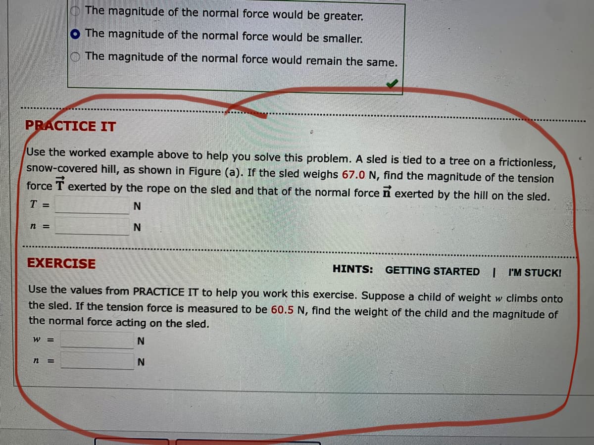 The magnitude of the normal force would be greater.
O The magnitude of the normal force would be smaller.
The magnitude of the normal force would remain the same.
PRACTICE IT
Use the worked example above to help you solve this problem. A sled is tied to a tree on a frictionless,
snow-covered hill, as shown in Figure (a). If the sled weighs 67.0 N, find the magnitude of the tension
force
exerted by the rope on the sled and that of the normal force n exerted by the hill on the sled.
T =
N
n =
N
EXERCISE
HINTS:
GETTING STARTED
I'M STUCK!
Use the values from PRACTICE IT to help you work this exercise. Suppose a child of weight w climbs onto
the sled. If the tension force is measured to be 60.5 N, find the weight of the child and the magnitude of
the normal force acting on the sled.
W =
n
%3D
