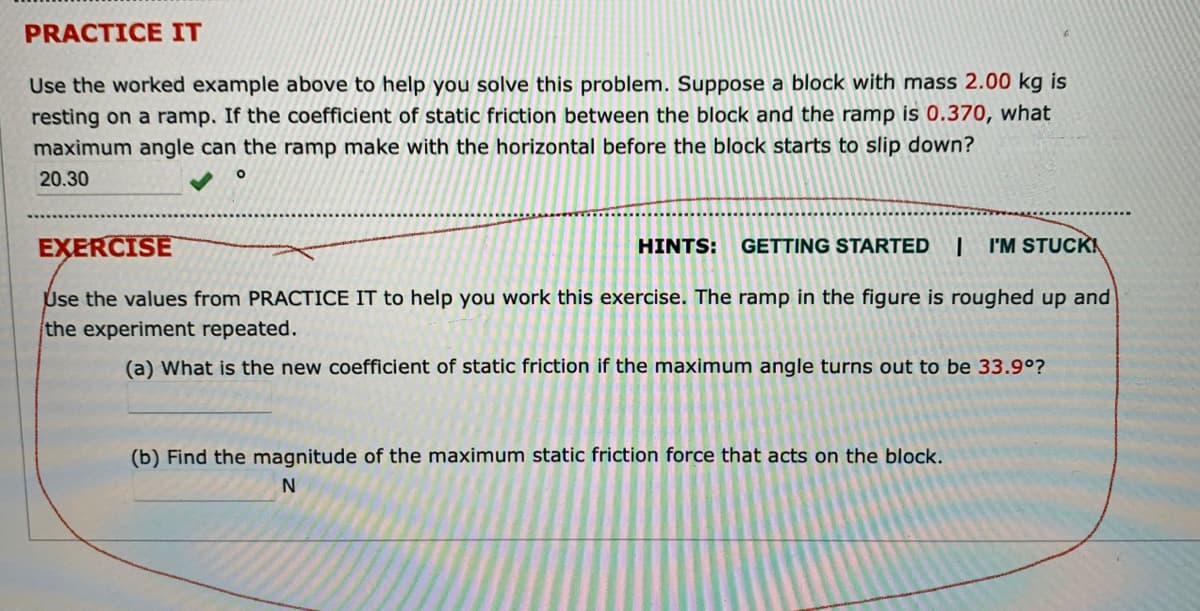 PRACTICE IT
Use the worked example above to help you solve this problem. Suppose a block with mass 2.00 kg is
resting on a ramp. If the coefficient of static friction between the block and the ramp is 0.370, what
maximum angle can the ramp make with the horizontal before the block starts to slip down?
20.30
EXERCISE
HINTS:
GETTING STARTED
I'M STUCK
Use the values from PRACTICE IT to help you work this exercise. The ramp in the figure is roughed up and
the experiment repeated.
(a) What is the new coefficient of static friction if the maximum angle turns out to be 33.9°?
(b) Find the magnitude of the maximum static friction force that acts on the block.
