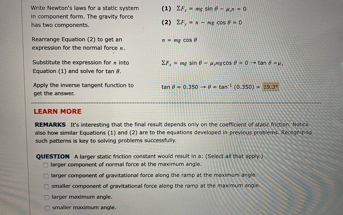 Write Newton's laws for a static system
(1) EF, = mg sin 0 – µ̟n = 0
in component form. The gravity force
has two components.
(2) EF, = n - mg cos 0 = 0
Rearrange Equation (2) to get an
n = mg cos e
expression for the normal force n.
Substitute the expression for n into
EF, = mg sin 0 – µ̟mgcos 0 = 0 → tan 0 =µ,
Equation (1) and solve for tan 0.
Apply the inverse tangent function to
tan 0 = 0.350 → 0 = tan 1 (0.350) = 19.3°
get the answer.
LEARN MORE
REMARKS It's interesting that the final result depends only on the coefficient of static friction. Notice
also how similar Equations (1) and (2) are to the equations developed in previous problems. Recognizing
such patterns is key to solving problems successfully.
QUESTION A larger static friction constant would result in a: (Select all that apply.)
O larger component of normal force at the maximum angle.
O larger component of gravitational force along the ramp at the maximum angle.
smaller component of gravitational force along the ramp at the maximum angle.
O larger maximum angle.
O smaller maximum angle.
