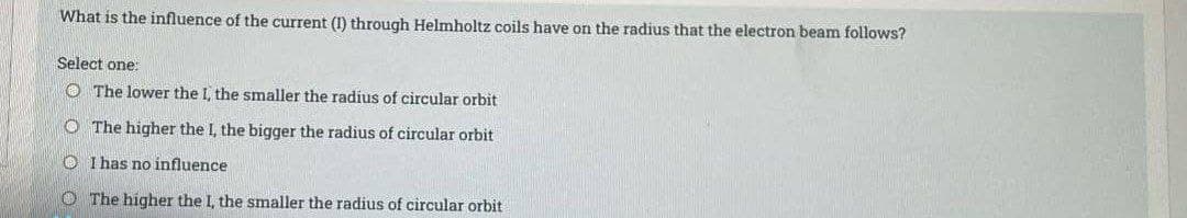 What is the influence of the current (1) through Helmholtz coils have on the radius that the electron beam follows?
Select one:
The lower the I, the smaller the radius of circular orbit
O The higher the I, the bigger the radius of circular orbit
OI has no influence
The higher the I, the smaller the radius of circular orbit