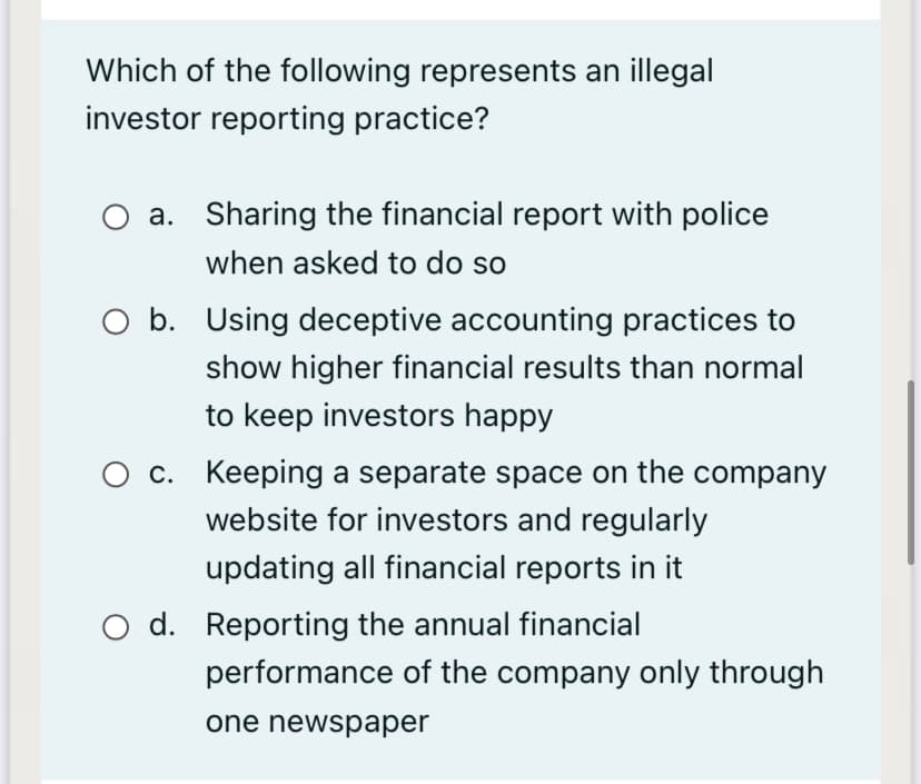 Which of the following represents an illegal
investor reporting practice?
a. Sharing the financial report with police
when asked to do so
O b. Using deceptive accounting practices to
show higher financial results than normal
to keep investors happy
O c. Keeping a separate space on the company
website for investors and regularly
updating all financial reports in it
d. Reporting the annual financial
performance of the company only through
one newspaper
