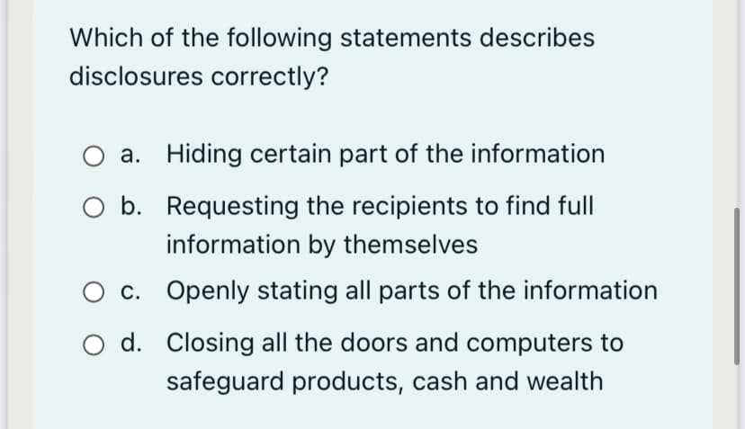 Which of the following statements describes
disclosures correctly?
a. Hiding certain part of the information
O b. Requesting the recipients to find full
information by themselves
O c. Openly stating all parts of the information
O d. Closing all the doors and computers to
safeguard products, cash and wealth
