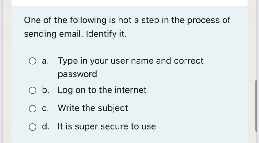 One of the following is not a step in the process of
sending email. Identify it.
a. Type in your user name and correct
password
O b. Log on to the internet
O c. Write the subject
d. It is super secure to use
