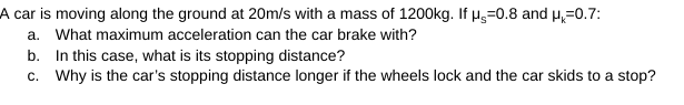 A car is moving along the ground at 20m/s with a mass of 1200kg. If Hg=0.8 and µ,=0.7:
a. What maximum acceleration can the car brake with?
b. In this case, what is its stopping distance?
c. Why is the car's stopping distance longer if the wheels lock and the car skids to a stop?
