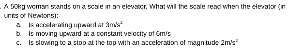 A 50kg woman stands on a scale in an elevator. What will the scale read when the elevator (in
units of Newtons):
a. Is accelerating upward at 3m/s?
b. Is moving upward at a constant velocity of 6m/s
c. Is slowing to a stop at the top with an acceleration of magnitude 2m/s?
