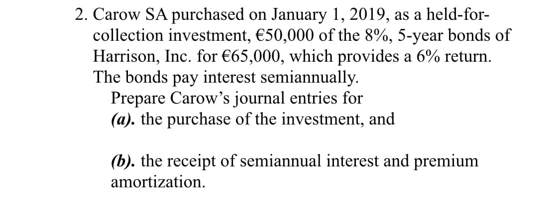 2. Carow SA purchased on January 1, 2019, as a held-for-
collection investment, €50,000 of the 8%, 5-year bonds of
Harrison, Inc. for €65,000, which provides a 6% return.
The bonds pay interest semiannually.
Prepare Carow's journal entries for
(a). the purchase of the investment, and
(b). the receipt of semiannual interest and premium
amortization.
