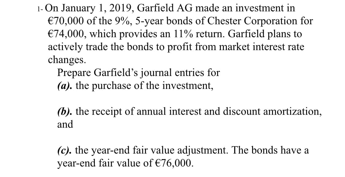 1- On January 1, 2019, Garfield AG made an investment in
€70,000 of the 9%, 5-year bonds of Chester Corporation for
€74,000, which provides an 11% return. Garfield plans to
actively trade the bonds to profit from market interest rate
changes.
Prepare Garfield's journal entries for
(a). the purchase of the investment,
(b). the receipt of annual interest and discount amortization,
and
(c). the year-end fair value adjustment. The bonds have a
year-end fair value of €76,000.
