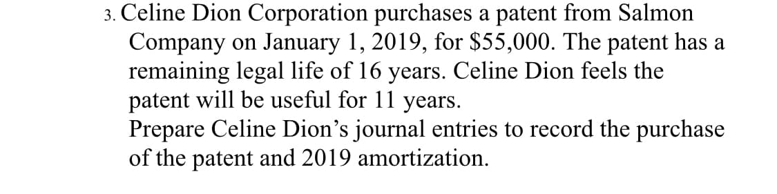 3. Celine Dion Corporation purchases a patent from Salmon
Company on January 1, 2019, for $55,000. The patent has a
remaining legal life of 16 years. Celine Dion feels the
patent will be useful for 11 years.
Prepare Celine Dion's journal entries to record the purchase
of the patent and 2019 amortization.
