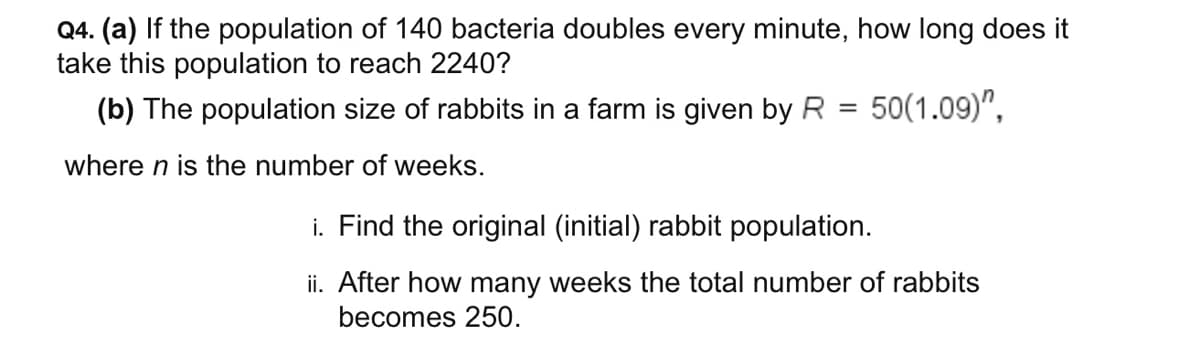 Q4. (a) If the population of 140 bacteria doubles every minute, how long does it
take this population to reach 2240?
(b) The population size of rabbits in a farm is given by R = 50(1.09)",
where n is the number of weeks.
i. Find the original (initial) rabbit population.
ii. After how many weeks the total number of rabbits
becomes 250.
