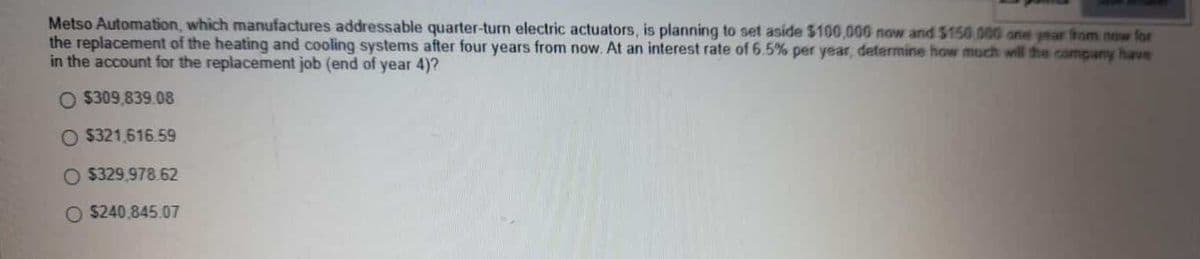 Metso Automation, which manufactures addressable quarter-turn electric actuators, is planning to set aside $100,000 now and $150 000 one year from now for
the replacement of the heating and cooling systems after four years from now. At an interest rate of 6.5% per year, determine how much will the company have
in the account for the replacement job (end of year 4)?
O $309.839.08
$321 616.59
$329,978.62
$240.845.07
