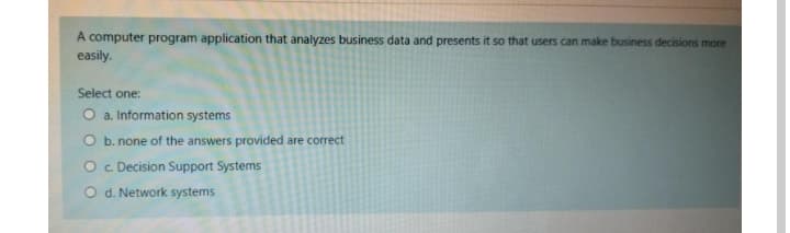 A computer program application that analyzes business data and presents it so that users can make business decisions more
easily.
Select one:
O a. Information systems
O b. none of the answers provided are correct
O c Decision Support Systems
O d. Network systems
