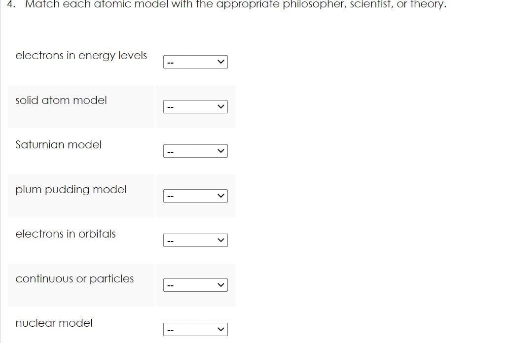 4. Match each atomic model with the appropriate philosopher, scientist, or theory.
electrons in energy levels
--
solid atom model
Saturnian model
plum pudding model
electrons in orbitals
continuous or particles
nuclear model
