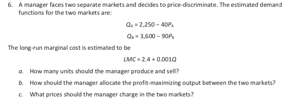 6. A manager faces two separate markets and decides to price-discriminate. The estimated demand
functions for the two markets are:
QA = 2,250 – 40PA
Qв %3D 3,600 - 90Рв
The long-run marginal cost is estimated to be
LMC = 2.4 + 0.001Q
a.
How many units should the manager produce and sell?
b. How should the manager allocate the profit-maximizing output between the two markets?
С.
What prices should the manager charge in the two markets?
