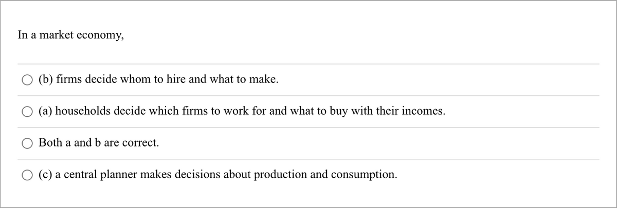 In a market economy,
(b) firms decide whom to hire and what to make.
(a) households decide which firms to work for and what to buy with their incomes.
Both a and b are correct.
(c) a central planner makes decisions about production and consumption.
