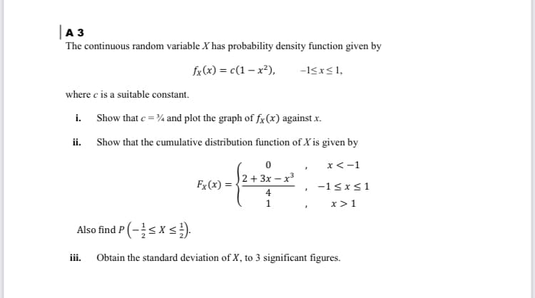 |A 3
The continuous random variable X has probability density function given by
fx (x) = c(1 – x²),
-I<x<1,
where e is a suitable constant.
i. Show that e =¾ and plot the graph of fx(x) against x.
ii. Show that the cumulative distribution function of X is given by
x<-1
2 + 3x – x3
Fx (x) =
-1<x<1
4
x > 1
Also find P (-s xs).
iii.
Obtain the standard deviation of X, to 3 significant figures.
