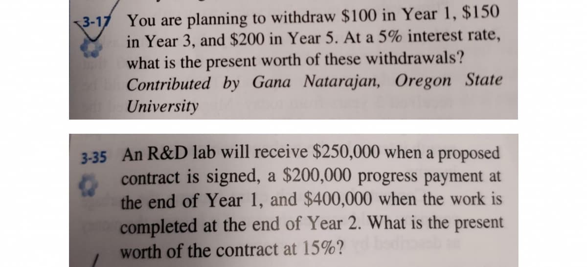 3-17 You are planning to withdraw $100 in Year 1, $150
in Year 3, and $200 in Year 5. At a 5% interest rate,
what is the present worth of these withdrawals?
Contributed by Gana Natarajan, Oregon State
University
3-35 An R&D lab will receive $250,000 when a proposed
contract is signed, a $200,000 progress payment at
the end of Year 1, and $400,000 when the work is
completed at the end of Year 2. What is the present
worth of the contract at 15%?