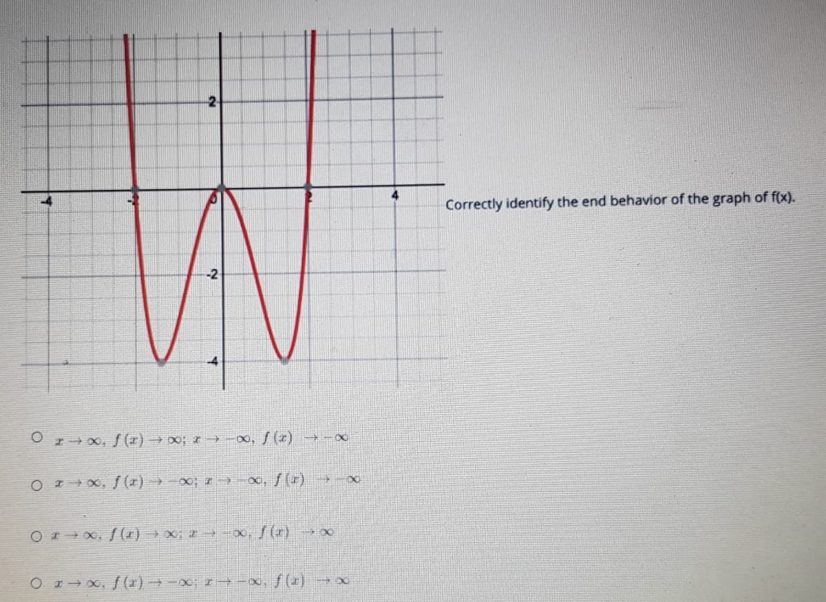 ### Understanding the End Behavior of Polynomial Functions

#### Introduction
When studying the behavior of polynomial functions, particularly as they extend towards positive and negative infinity, it is essential to correctly identify their end behavior. This concept will aid you in anticipating the general direction and shape of the polynomial graph at extreme values of \( x \).

#### End Behavior Analysis
Consider the graph of the function \( f(x) \) depicted below:

![Graph](image-link) \(      \)

The associated graph is a polynomial function characterized by its ‘W’-shaped curve. Next, let's discuss the behavior of \( f(x) \) as \( x \) approaches positive and negative infinity.

#### Visual Representation
The graph showcases:
- \( x \)-axis ranging from \( -4 \) to \( +4 \)
- \( y \)-axis ranging from \( -4 \) to \( +4 \)

The function appears to continue increasing indefinitely as \( x \) moves away from the origin in both positive and negative directions.

#### Analyzing the Options
- **Option 1:** \( x \rightarrow \infty, f(x) \rightarrow \infty;   x \rightarrow -\infty, f(x) \rightarrow -\infty \)
- **Option 2:** \( x \rightarrow \infty, f(x) \rightarrow -\infty;  x \rightarrow -\infty, f(x) \rightarrow \infty \)
- **Option 3:** \( x \rightarrow \infty, f(x) \rightarrow \infty;  x \rightarrow -\infty, f(x) \rightarrow \infty \)
- **Option 4:** \( x \rightarrow \infty, f(x) \rightarrow -\infty; x \rightarrow -\infty, f(x) \rightarrow -\infty \)

#### Correct Identification
Given the graph:

- As \( x \rightarrow \infty \), \( f(x) \rightarrow \infty \)
- As \( x \rightarrow -\infty \), \( f(x) \rightarrow \infty \)

Thus, the correct end behavior is represented by:
**Option 3:** \( x \rightarrow \infty, f(x) \rightarrow \infty; \quad x \rightarrow -\infty, f(x) \rightarrow \infty \)
