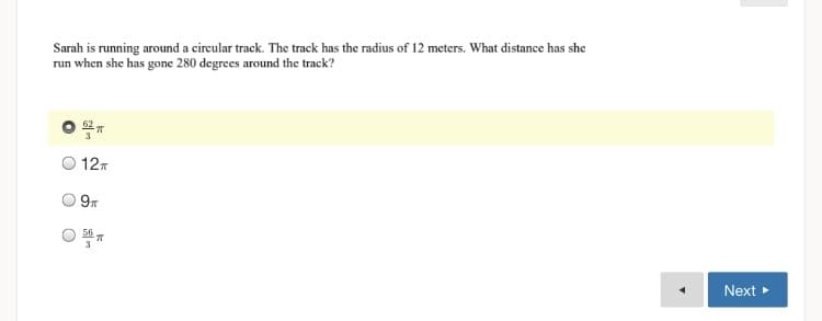 Sarah is running around a circular track. The track has the radius of 12 meters. What distance has she
run when she has gone 280 degrees around the track?
127
9
56
Next
